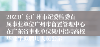 2023广东广州市纪委监委直属事业单位广州市留置管理中心在广东省事业单位集中招聘高校毕业生拟聘用人员公示