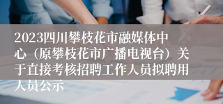 2023四川攀枝花市融媒体中心（原攀枝花市广播电视台）关于直接考核招聘工作人员拟聘用人员公示