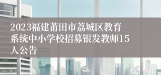 2023福建莆田市荔城区教育系统中小学校招募银发教师15人公告