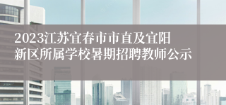 2023江苏宜春市市直及宜阳新区所属学校暑期招聘教师公示