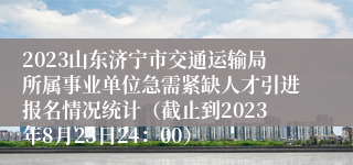 2023山东济宁市交通运输局所属事业单位急需紧缺人才引进报名情况统计（截止到2023年8月23日24：00）