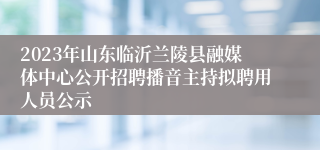 2023年山东临沂兰陵县融媒体中心公开招聘播音主持拟聘用人员公示