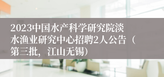 2023中国水产科学研究院淡水渔业研究中心招聘2人公告（第三批，江山无锡）