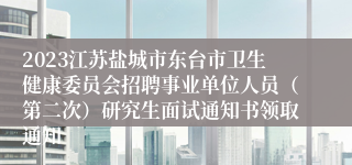 2023江苏盐城市东台市卫生健康委员会招聘事业单位人员（第二次）研究生面试通知书领取通知