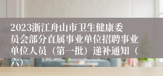 2023浙江舟山市卫生健康委员会部分直属事业单位招聘事业单位人员（第一批）递补通知（六）