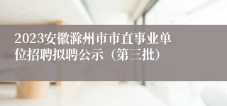 2023安徽滁州市市直事业单位招聘拟聘公示（第三批）