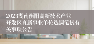 2023湖南衡阳高新技术产业开发区直属事业单位选调笔试有关事项公告