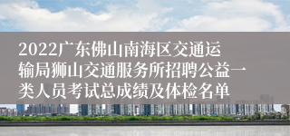 2022广东佛山南海区交通运输局狮山交通服务所招聘公益一类人员考试总成绩及体检名单