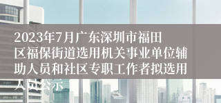 2023年7月广东深圳市福田区福保街道选用机关事业单位辅助人员和社区专职工作者拟选用人员公示