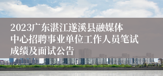 2023广东湛江遂溪县融媒体中心招聘事业单位工作人员笔试成绩及面试公告