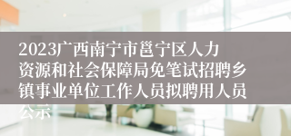 2023广西南宁市邕宁区人力资源和社会保障局免笔试招聘乡镇事业单位工作人员拟聘用人员公示