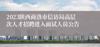 2023陕西商洛市信访局高层次人才招聘进入面试人员公告