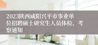 2023陕西咸阳兴平市事业单位招聘硕士研究生人员体检、考察通知