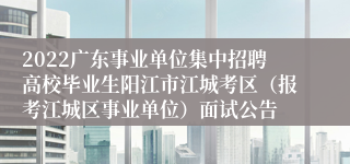 2022广东事业单位集中招聘高校毕业生阳江市江城考区（报考江城区事业单位）面试公告