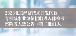 2023北京经济技术开发区教育领域事业单位招聘进入体检考察阶段人选公告（第二批61人）