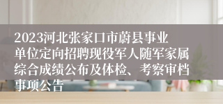 2023河北张家口市蔚县事业单位定向招聘现役军人随军家属综合成绩公布及体检、考察审档事项公告