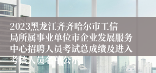 2023黑龙江齐齐哈尔市工信局所属事业单位市企业发展服务中心招聘人员考试总成绩及进入考核人员名单公示
