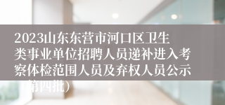 2023山东东营市河口区卫生类事业单位招聘人员递补进入考察体检范围人员及弃权人员公示（第四批）