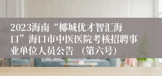 2023海南“椰城优才智汇海口”海口市中医医院考核招聘事业单位人员公告 （第六号）