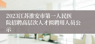 2023江苏淮安市第一人民医院招聘高层次人才拟聘用人员公示