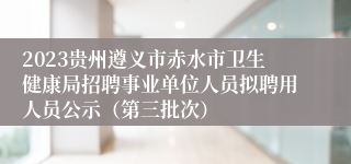 2023贵州遵义市赤水市卫生健康局招聘事业单位人员拟聘用人员公示（第三批次）