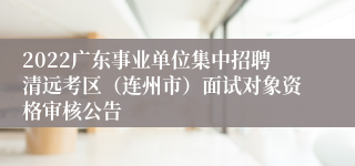 2022广东事业单位集中招聘清远考区（连州市）面试对象资格审核公告