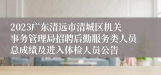 2023广东清远市清城区机关事务管理局招聘后勤服务类人员总成绩及进入体检人员公告