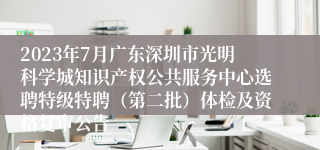 2023年7月广东深圳市光明科学城知识产权公共服务中心选聘特级特聘（第二批）体检及资格复审公告