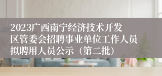 2023广西南宁经济技术开发区管委会招聘事业单位工作人员拟聘用人员公示（第二批）