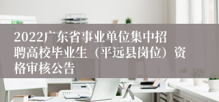 2022广东省事业单位集中招聘高校毕业生（平远县岗位）资格审核公告