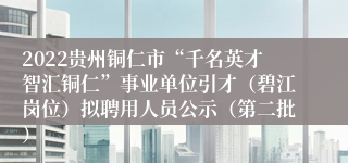 2022贵州铜仁市“千名英才智汇铜仁”事业单位引才（碧江岗位）拟聘用人员公示（第二批）