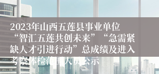 2023年山西五莲县事业单位“智汇五莲共创未来”“急需紧缺人才引进行动”总成绩及进入考察体检范围人员公示