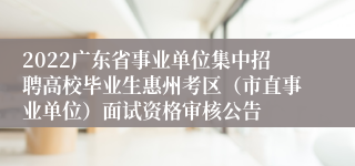 2022广东省事业单位集中招聘高校毕业生惠州考区（市直事业单位）面试资格审核公告