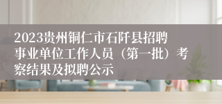 2023贵州铜仁市石阡县招聘事业单位工作人员（第一批）考察结果及拟聘公示