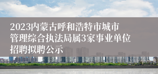 2023内蒙古呼和浩特市城市管理综合执法局属3家事业单位招聘拟聘公示