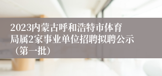 2023内蒙古呼和浩特市体育局属2家事业单位招聘拟聘公示（第一批）