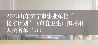 2023山东济宁市事业单位“优才计划”（市直卫生）拟聘用人员名单（五）