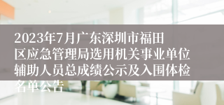 2023年7月广东深圳市福田区应急管理局选用机关事业单位辅助人员总成绩公示及入围体检名单公告