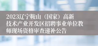 2023辽宁鞍山（国家）高新技术产业开发区招聘事业单位教师现场资格审查递补公告