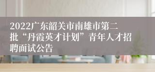 2022广东韶关市南雄市第二批“丹霞英才计划”青年人才招聘面试公告