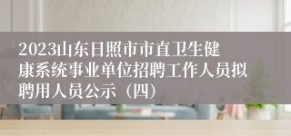2023山东日照市市直卫生健康系统事业单位招聘工作人员拟聘用人员公示（四）