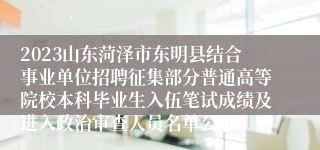 2023山东菏泽市东明县结合事业单位招聘征集部分普通高等院校本科毕业生入伍笔试成绩及进入政治审查人员名单公示