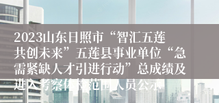 2023山东日照市“智汇五莲共创未来”五莲县事业单位“急需紧缺人才引进行动”总成绩及进入考察体检范围人员公示