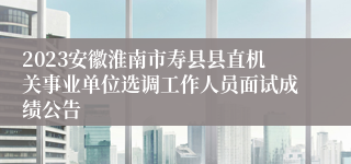 2023安徽淮南市寿县县直机关事业单位选调工作人员面试成绩公告