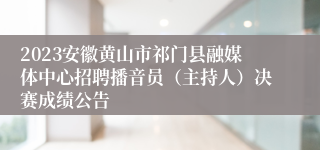 2023安徽黄山市祁门县融媒体中心招聘播音员（主持人）决赛成绩公告