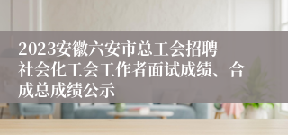 2023安徽六安市总工会招聘社会化工会工作者面试成绩、合成总成绩公示