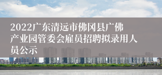 2022广东清远市佛冈县广佛产业园管委会雇员招聘拟录用人员公示