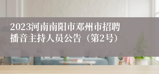 2023河南南阳市邓州市招聘播音主持人员公告（第2号）