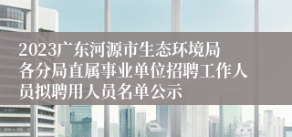 2023广东河源市生态环境局各分局直属事业单位招聘工作人员拟聘用人员名单公示