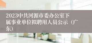 2023中共河源市委办公室下属事业单位拟聘用人员公示（广东）